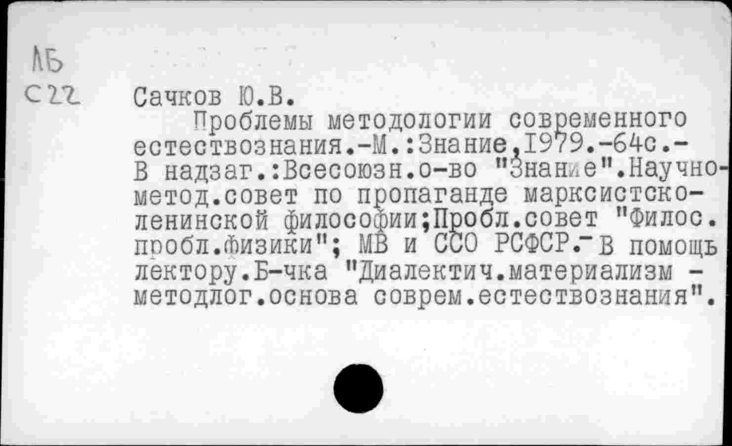 ﻿КБ
СП.
Сачков Ю.В.
Проблемы методологии современного естествознания.-М.:Знание,1979.-64с.-В надзаг.:Всесоюзн.о-во “Знание".Научно метод.совет по пропаганде марксистско-ленинской философии;Пробл.совет "Филос. пообл.Физики"; МВ и ССО РСФСР .“В помощь лектору.Б-чка "Диалектич.материализм -методлог.основа соврем.естествознания".